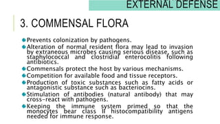 3. COMMENSAL FLORA
Prevents colonization by pathogens.
Alteration of normal resident flora may lead to invasion
by extraneous microbes causing serious disease, such as
staphylococcal and clostridial enterocolitis following
antibiotics.
Commensals protect the host by various mechanisms.
Competition for available food and tissue receptors.
Production of toxic substances such as fatty acids or
antagonistic substance such as bacteriocins.
Stimulation of antibodies (natural antibody) that may
cross-react with pathogens.
Keeping the immune system primed so that the
monocytes bear class II histocompatibility antigens
needed for immune response.
INNATE IMMUNITY:
EXTERNAL DEFENSE
 