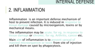 2. INFLAMMATION
Inflammation is an important defense mechanism of
host to prevent infection. It is induced in response to
tissue damage caused by microorganism, toxins or by
mechanical means.
The inflammation may be acute; for eg. in response to
tissue damage or chromic; for eg. Arthritis, cancer etc.
Main aim of inflammation is to prevent spread of
injected microorganism or toxin from site of injection
and kill them on spot by phagocytosis.
INNATE IMMUNITY:
INTERNAL DEFENSE
 