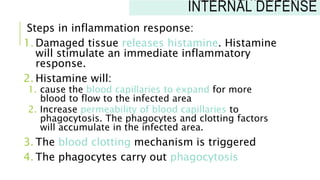 Steps in inflammation response:
1. Damaged tissue releases histamine. Histamine
will stimulate an immediate inflammatory
response.
2. Histamine will:
1. cause the blood capillaries to expand for more
blood to flow to the infected area
2. Increase permeability of blood capillaries to
phagocytosis. The phagocytes and clotting factors
will accumulate in the infected area.
3. The blood clotting mechanism is triggered
4. The phagocytes carry out phagocytosis
INNATE IMMUNITY:
INTERNAL DEFENSE
 
