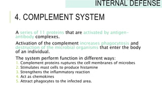 4. COMPLEMENT SYSTEM
A series of 11 proteins that are activated by antigen-
antibody complexes.
Activation of the complement increases phagocytosis and
destruction of the microbial organisms that enter the body
of an individual.
The system perform function in different ways:
1. Complement proteins ruptures the cell membranes of microbes
2. Stimulates mast cells to produce histamine
3. Strengthens the inflammatory reaction
4. Act as chemokines
5. Attract phagocytes to the infected area.
INNATE IMMUNITY:
INTERNAL DEFENSE
 