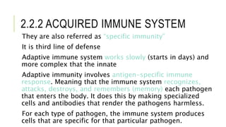 2.2.2 ACQUIRED IMMUNE SYSTEM
They are also referred as “specific immunity”
It is third line of defense
Adaptive immune system works slowly (starts in days) and
more complex that the innate
Adaptive immunity involves antigen-specific immune
response. Meaning that the immune system recognizes,
attacks, destroys, and remembers (memory) each pathogen
that enters the body. It does this by making specialized
cells and antibodies that render the pathogens harmless.
For each type of pathogen, the immune system produces
cells that are specific for that particular pathogen.
 