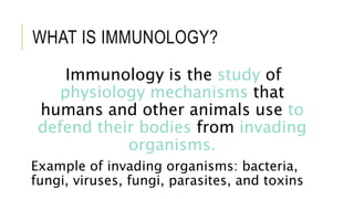 WHAT IS IMMUNOLOGY?
Immunology is the study of
physiology mechanisms that
humans and other animals use to
defend their bodies from invading
organisms.
Example of invading organisms: bacteria,
fungi, viruses, fungi, parasites, and toxins
 