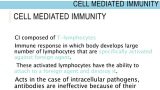 CELL MEDIATED IMMUNITY
CI composed of T-lymphocytes
Immune response in which body develops large
number of lymphocytes that are specifically activated
against foreign agent.
These activated lymphocytes have the ability to
attach to a foreign agent and destroy it.
Acts in the case of intracellular pathogens,
antibodies are ineffective because of their
CELL MEDIATED IMMUNITY
 