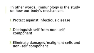 In other words, immunology is the study
on how our body’s mechanism:
1.Protect against infectious disease
2.Distinguish self from non-self
component
3.Eliminate damages/malignant cells and
non-self component
 