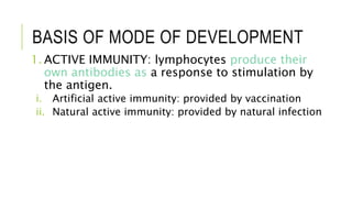 BASIS OF MODE OF DEVELOPMENT
1. ACTIVE IMMUNITY: lymphocytes produce their
own antibodies as a response to stimulation by
the antigen.
i. Artificial active immunity: provided by vaccination
ii. Natural active immunity: provided by natural infection
 