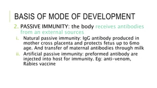 BASIS OF MODE OF DEVELOPMENT
2. PASSIVE IMMUNITY: the body receives antibodies
from an external sources
i. Natural passive immunity: IgG antibody produced in
mother cross placenta and protects fetus up to 6mo
age. And transfer of maternal antibodies through milk
ii. Artificial passive immunity: preformed antibody are
injected into host for immunity. Eg: anti-venom,
Rabies vaccine
 