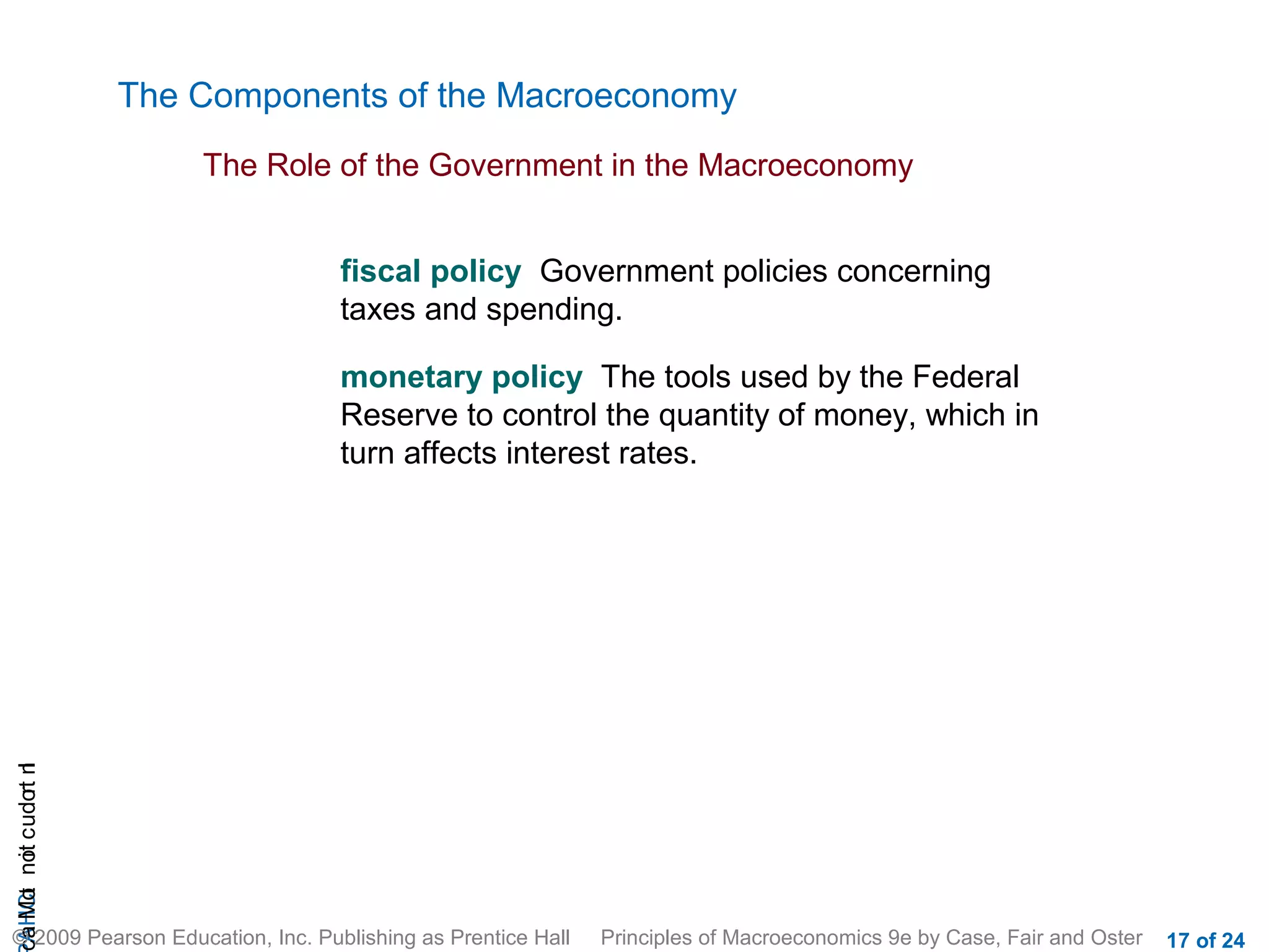 The Components of the Macroeconomy
                           The Role of the Government in the Macroeconomy


                                   fiscal policy Government policies concerning
                                   taxes and spending.

                                   monetary policy The tools used by the Federal
                                   Reserve to control the quantity of money, which in
                                   turn affects interest rates.
cA HCt not c udo t n
 a Mo i         r I




© 2009 Pearson Education, Inc. Publishing as Prentice Hall   Principles of Macroeconomics 9e by Case, Fair and Oster   17 of 24
 