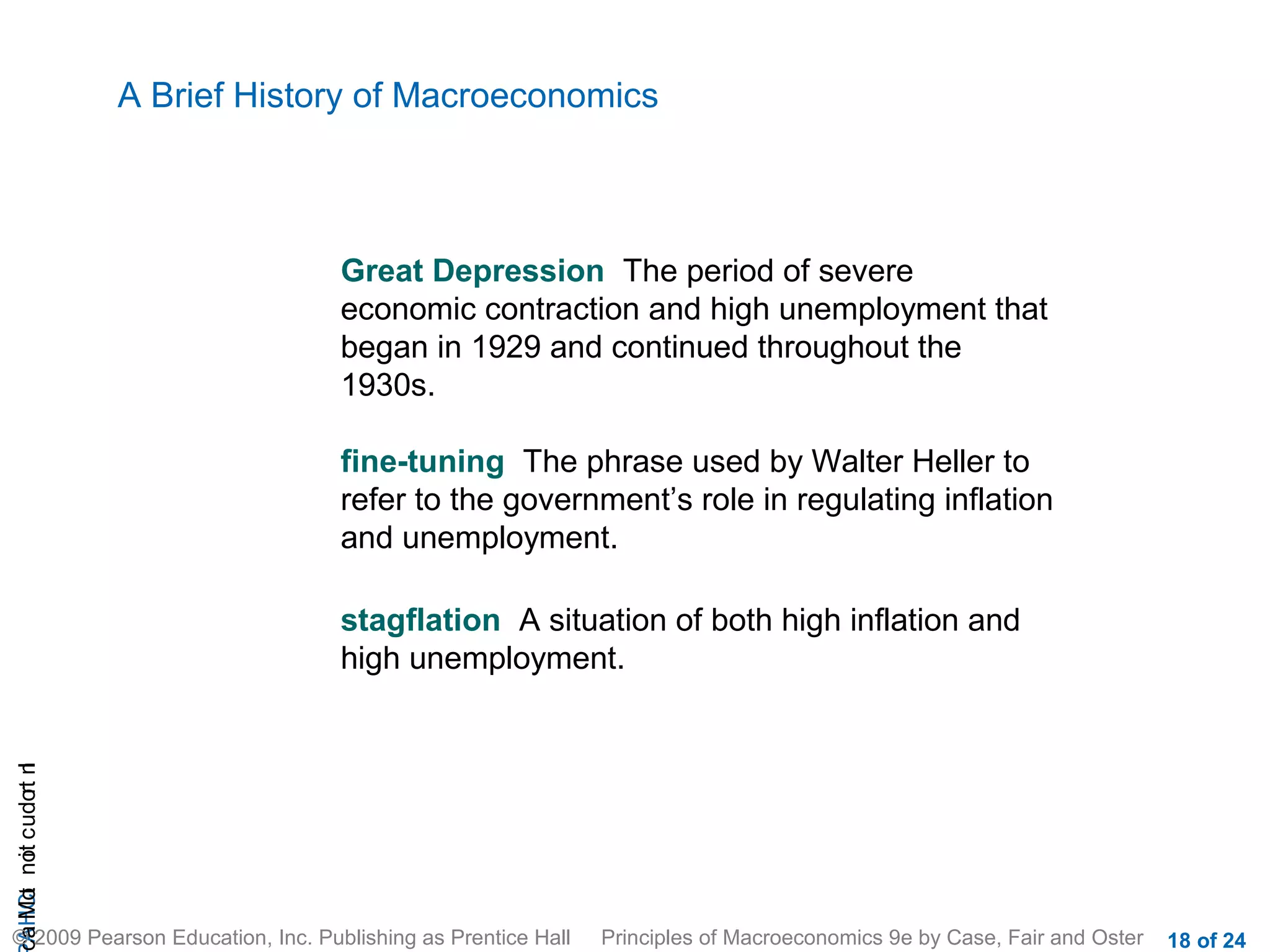 A Brief History of Macroeconomics



                                    Great Depression The period of severe
                                    economic contraction and high unemployment that
                                    began in 1929 and continued throughout the
                                    1930s.

                                    fine-tuning The phrase used by Walter Heller to
                                    refer to the government’s role in regulating inflation
                                    and unemployment.

                                    stagflation A situation of both high inflation and
                                    high unemployment.
cA HCt not c udo t n
 a Mo i         r I




© 2009 Pearson Education, Inc. Publishing as Prentice Hall   Principles of Macroeconomics 9e by Case, Fair and Oster   18 of 24
 