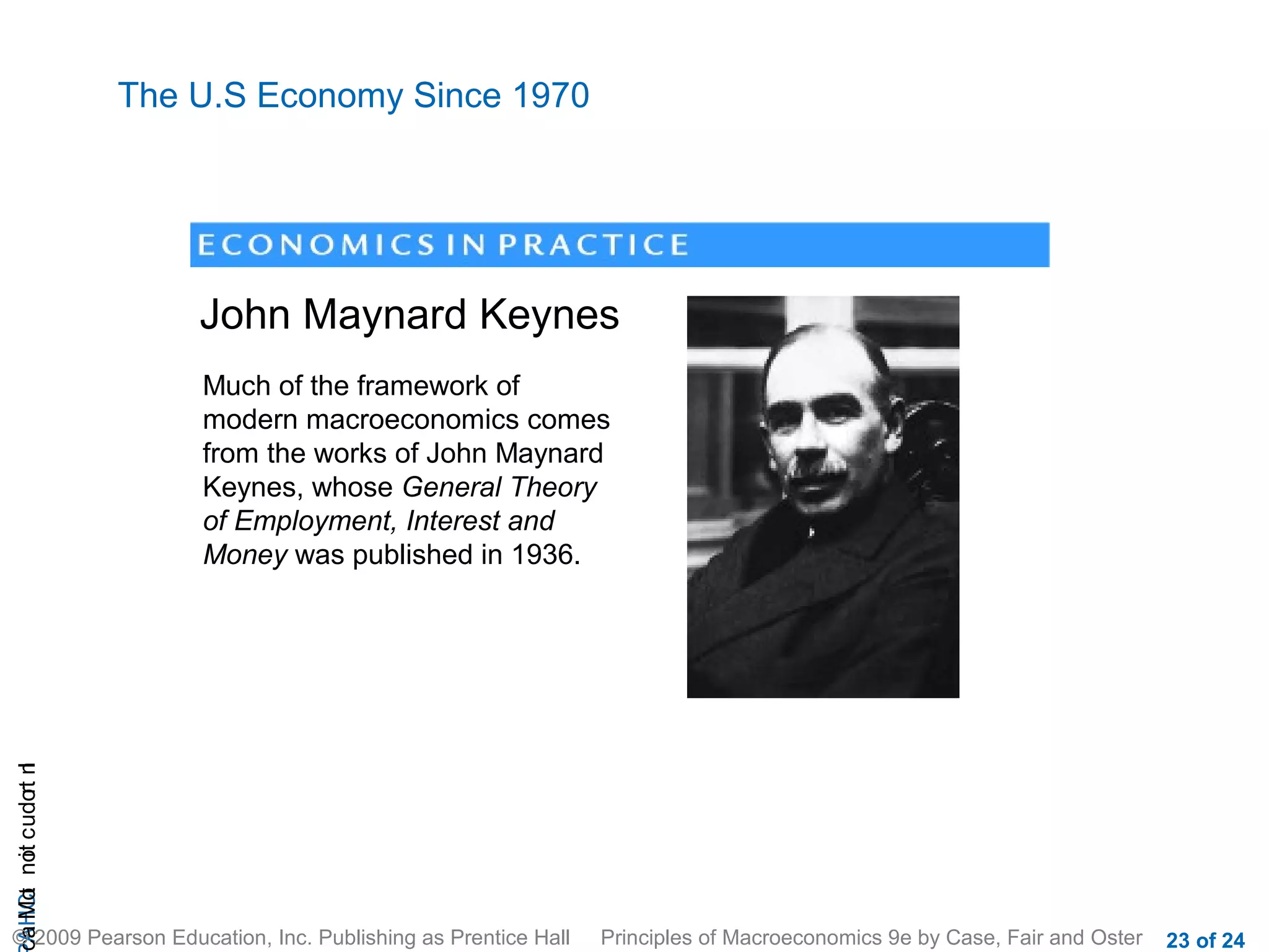 The U.S Economy Since 1970




                           John Maynard Keynes
                           Much of the framework of
                           modern macroeconomics comes
                           from the works of John Maynard
                           Keynes, whose General Theory
                           of Employment, Interest and
                           Money was published in 1936.
cA HCt not c udo t n
 a Mo i         r I




© 2009 Pearson Education, Inc. Publishing as Prentice Hall   Principles of Macroeconomics 9e by Case, Fair and Oster   23 of 24
 