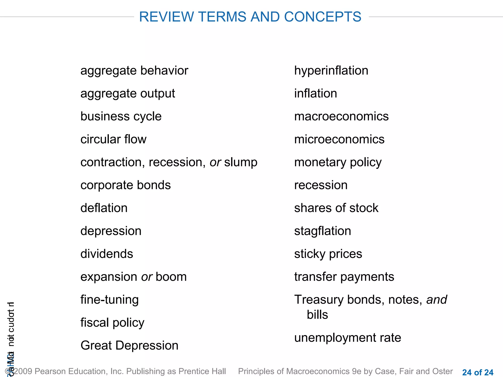 REVIEW TERMS AND CONCEPTS


                       aggregate behavior                                  hyperinflation
                       aggregate output                                    inflation
                       business cycle                                      macroeconomics
                       circular flow                                       microeconomics
                       contraction, recession, or slump                    monetary policy
                       corporate bonds                                     recession
                       deflation                                           shares of stock
                       depression                                          stagflation
                       dividends                                           sticky prices
                       expansion or boom                                   transfer payments
                       fine-tuning                                         Treasury bonds, notes, and
cA HCt not c udo t n
                r I




                                                                             bills
                       fiscal policy
                                                                           unemployment rate
 a Mo i




                       Great Depression
© 2009 Pearson Education, Inc. Publishing as Prentice Hall   Principles of Macroeconomics 9e by Case, Fair and Oster   24 of 24
 