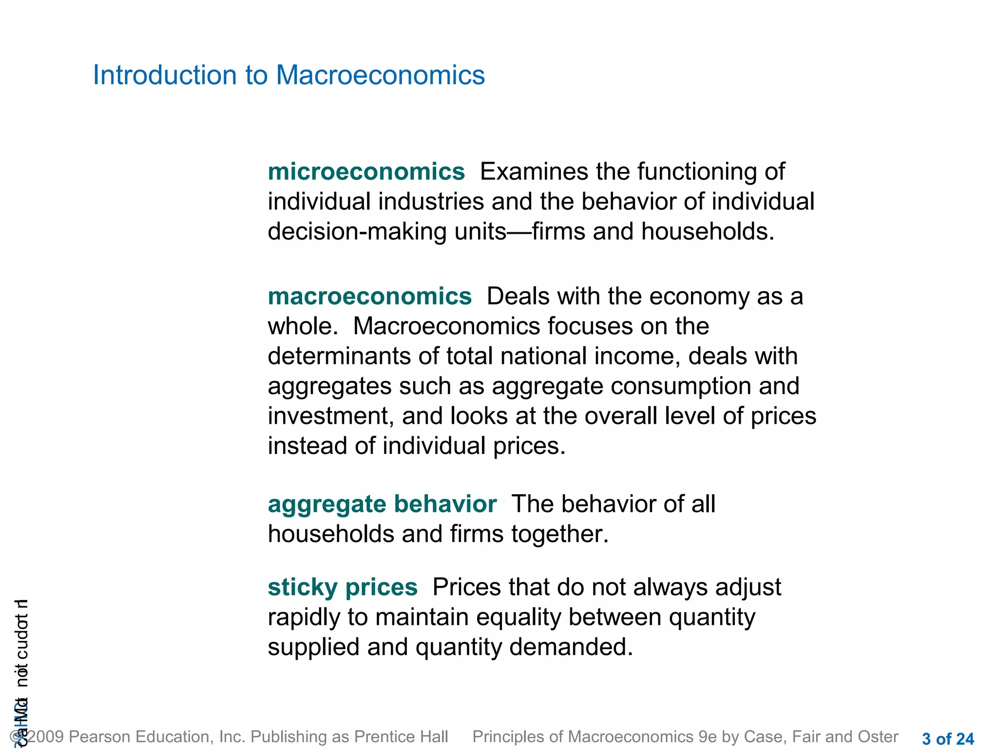 Introduction to Macroeconomics


                                    microeconomics Examines the functioning of
                                    individual industries and the behavior of individual
                                    decision-making units—firms and households.

                                    macroeconomics Deals with the economy as a
                                    whole. Macroeconomics focuses on the
                                    determinants of total national income, deals with
                                    aggregates such as aggregate consumption and
                                    investment, and looks at the overall level of prices
                                    instead of individual prices.

                                    aggregate behavior The behavior of all
                                    households and firms together.

                                    sticky prices Prices that do not always adjust
cA HCt not c udo t n
                r I




                                    rapidly to maintain equality between quantity
                                    supplied and quantity demanded.
 a Mo i




© 2009 Pearson Education, Inc. Publishing as Prentice Hall   Principles of Macroeconomics 9e by Case, Fair and Oster   3 of 24
 