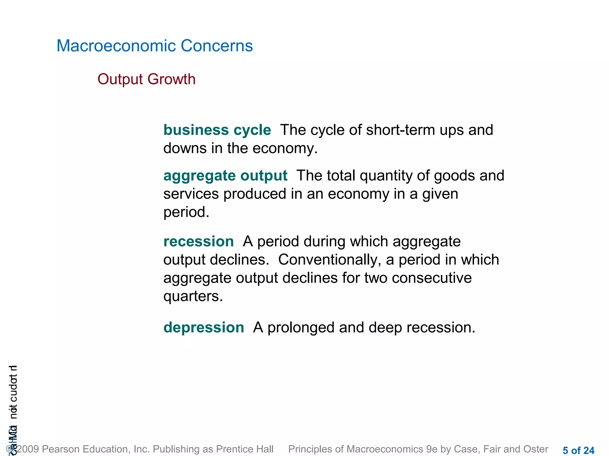Macroeconomic Concerns
                           Output Growth


                                   business cycle The cycle of short-term ups and
                                   downs in the economy.
                                   aggregate output The total quantity of goods and
                                   services produced in an economy in a given
                                   period.
                                   recession A period during which aggregate
                                   output declines. Conventionally, a period in which
                                   aggregate output declines for two consecutive
                                   quarters.

                                   depression A prolonged and deep recession.
cA HCt not c udo t n
 a Mo i         r I




© 2009 Pearson Education, Inc. Publishing as Prentice Hall   Principles of Macroeconomics 9e by Case, Fair and Oster   5 of 24
 