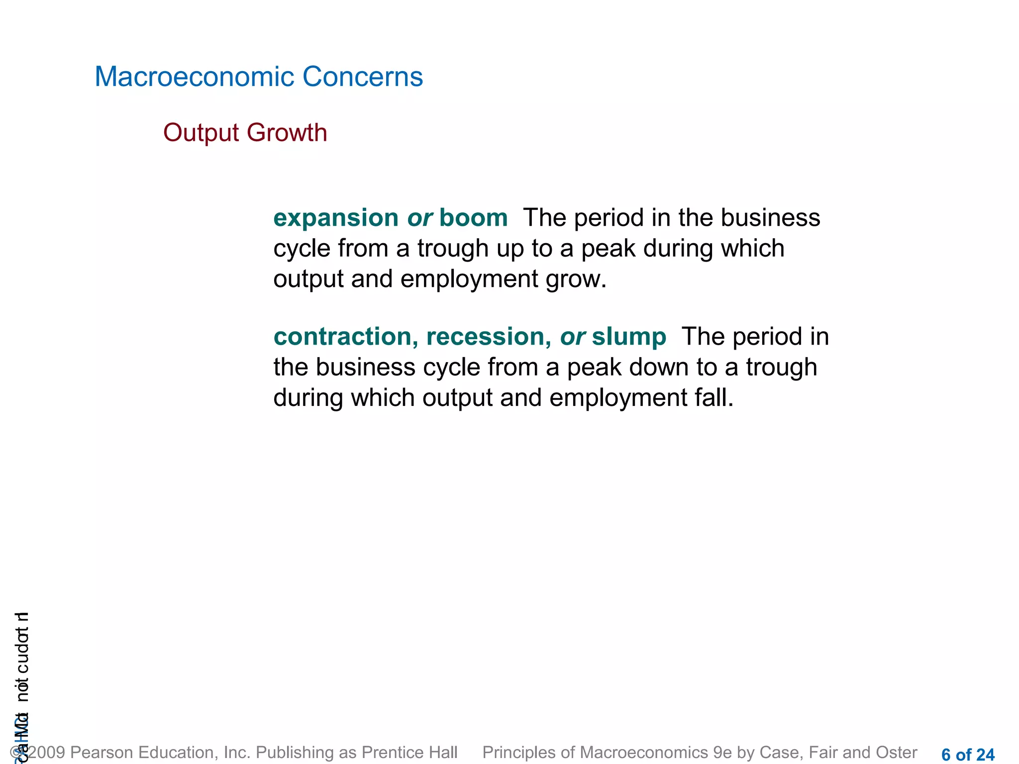 Macroeconomic Concerns
                           Output Growth


                                   expansion or boom The period in the business
                                   cycle from a trough up to a peak during which
                                   output and employment grow.

                                   contraction, recession, or slump The period in
                                   the business cycle from a peak down to a trough
                                   during which output and employment fall.
cA HCt not c udo t n
 a Mo i         r I




© 2009 Pearson Education, Inc. Publishing as Prentice Hall   Principles of Macroeconomics 9e by Case, Fair and Oster   6 of 24
 