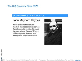 The U.S Economy Since 1970




                           John Maynard Keynes
                           Much of the framework of
                           modern macroeconomics comes
                           from the works of John Maynard
                           Keynes, whose General Theory
                           of Employment, Interest and
                           Money was published in 1936.
cA HCt not c udo t n
 a Mo i         r I




© 2009 Pearson Education, Inc. Publishing as Prentice Hall   Principles of Macroeconomics 9e by Case, Fair and Oster   23 of 24
 