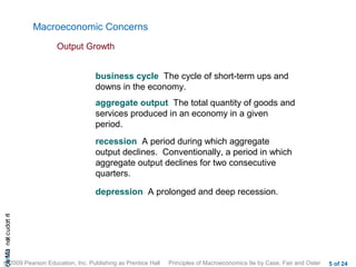 Macroeconomic Concerns
                           Output Growth


                                   business cycle The cycle of short-term ups and
                                   downs in the economy.
                                   aggregate output The total quantity of goods and
                                   services produced in an economy in a given
                                   period.
                                   recession A period during which aggregate
                                   output declines. Conventionally, a period in which
                                   aggregate output declines for two consecutive
                                   quarters.

                                   depression A prolonged and deep recession.
cA HCt not c udo t n
 a Mo i         r I




© 2009 Pearson Education, Inc. Publishing as Prentice Hall   Principles of Macroeconomics 9e by Case, Fair and Oster   5 of 24
 