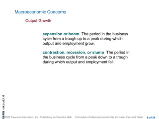 Macroeconomic Concerns
                           Output Growth


                                   expansion or boom The period in the business
                                   cycle from a trough up to a peak during which
                                   output and employment grow.

                                   contraction, recession, or slump The period in
                                   the business cycle from a peak down to a trough
                                   during which output and employment fall.
cA HCt not c udo t n
 a Mo i         r I




© 2009 Pearson Education, Inc. Publishing as Prentice Hall   Principles of Macroeconomics 9e by Case, Fair and Oster   6 of 24
 