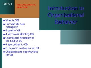TOPIC 1
Introduction to
Organizational
Behavior
 What is OB?
 How can OB help
managers?
 4 goals of OB
 4 key forces affecting OB
 Contributing disciplines to
the field Of OB
 4 approaches to OB
 E- business implication for OB
 Challenges and opportunities
for OB
ORGANIZATIONAL
BEHAVIOR
 