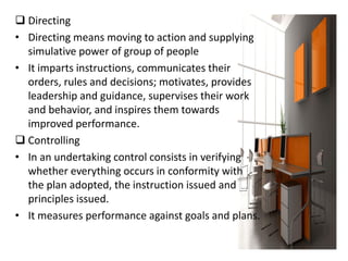  Directing
• Directing means moving to action and supplying
simulative power of group of people
• It imparts instructions, communicates their
orders, rules and decisions; motivates, provides
leadership and guidance, supervises their work
and behavior, and inspires them towards
improved performance.
 Controlling
• In an undertaking control consists in verifying
whether everything occurs in conformity with
the plan adopted, the instruction issued and
principles issued.
• It measures performance against goals and plans.
 