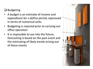  Budgeting
• A budget is an estimate of income and
expenditure for a define period, expressed
in terms of numerical units.
• Budgeting is required prior to carrying out
office operation
• It is impossible to see into the future,
forecasting is based on the past event and
the estimating of likely trends arising out
of these events
 