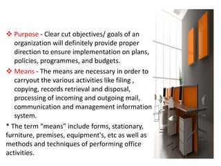  Purpose - Clear cut objectives/ goals of an
organization will definitely provide proper
direction to ensure implementation on plans,
policies, programmes, and budgets.
 Means - The means are necessary in order to
carryout the various activities like filing ,
copying, records retrieval and disposal,
processing of incoming and outgoing mail,
communication and management information
system.
* The term “means” include forms, stationary,
furniture, premises, equipment's, etc as well as
methods and techniques of performing office
activities.
 
