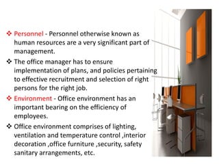  Personnel - Personnel otherwise known as
human resources are a very significant part of
management.
 The office manager has to ensure
implementation of plans, and policies pertaining
to effective recruitment and selection of right
persons for the right job.
 Environment - Office environment has an
important bearing on the efficiency of
employees.
 Office environment comprises of lighting,
ventilation and temperature control ,interior
decoration ,office furniture ,security, safety
sanitary arrangements, etc.
 
