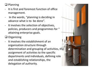  Planning
- It is first and foremost function of office
management.
- In the words, “planning is deciding in
advance what is to- be done”.
- It involves the selection of objectives,
policies, producers and programmes for “
attaining enterprise goals.
 Organizing
- It involves the establishment of an
organisation structure through
determination and grouping of activities, the
assignment of activities to the specific
departments and individuals, defining role
and establishing relationships, the
delegation of authority.
 