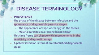 1. PREPATENCY
● The phase of the disease between infection and the
appearance of diagnosable parasite stages
○ The appearance of tape worm eggs in the faeces
○ Malaria parasites in a routine blood smear
● This time frame can change with improvements in the
sensitivity of diagnostic assays
● A patent infection is thus at an established diagnosable
stage.
DISEASE TERMINOLOGY
 