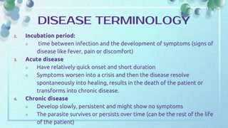 2. Incubation period:
○ time between infection and the development of symptoms (signs of
disease like fever, pain or discomfort)
3. Acute disease
○ Have relatively quick onset and short duration
○ Symptoms worsen into a crisis and then the disease resolve
spontaneously into healing, results in the death of the patient or
transforms into chronic disease.
4. Chronic disease
○ Develop slowly, persistent and might show no symptoms
○ The parasite survives or persists over time (can be the rest of the life
of the patient)
DISEASE TERMINOLOGY
 