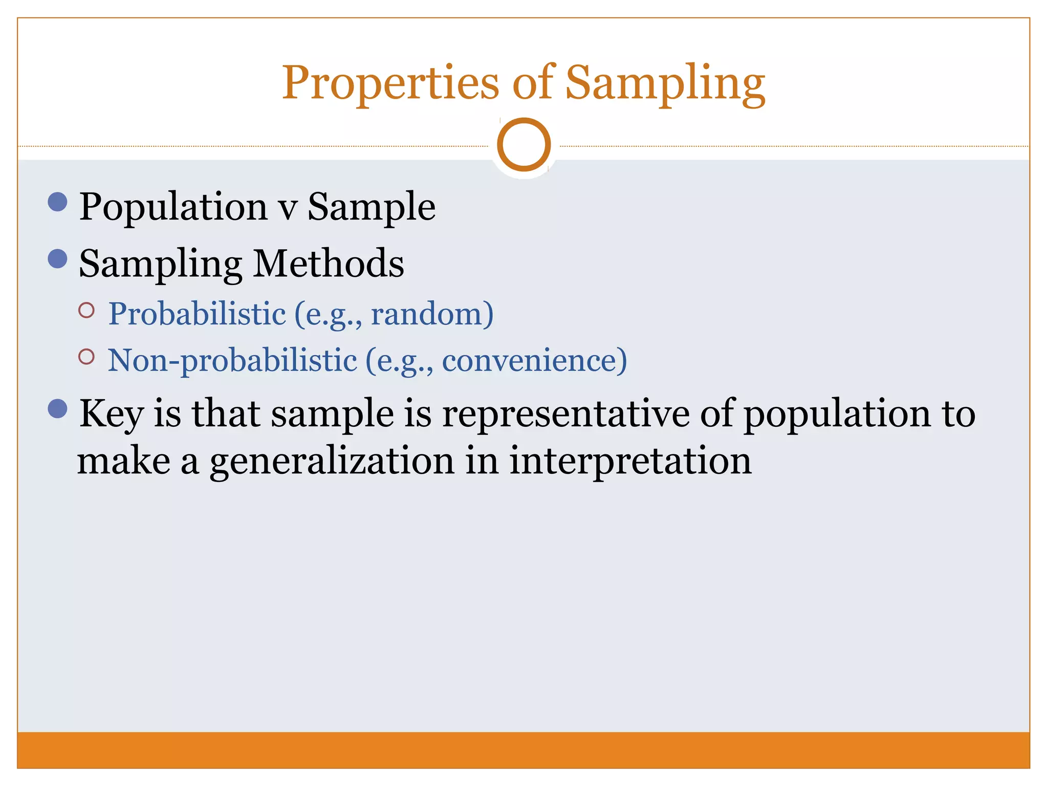 Properties of Sampling
Population v Sample
Sampling Methods
 Probabilistic (e.g., random)
 Non-probabilistic (e.g., convenience)
Key is that sample is representative of population to
make a generalization in interpretation
 