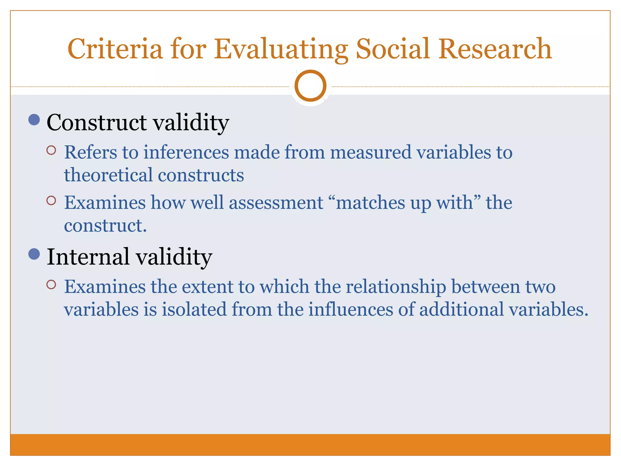 Criteria for Evaluating Social Research
Construct validity
 Refers to inferences made from measured variables to
theoretical constructs
 Examines how well assessment “matches up with” the
construct.
Internal validity
 Examines the extent to which the relationship between two
variables is isolated from the influences of additional variables.
 