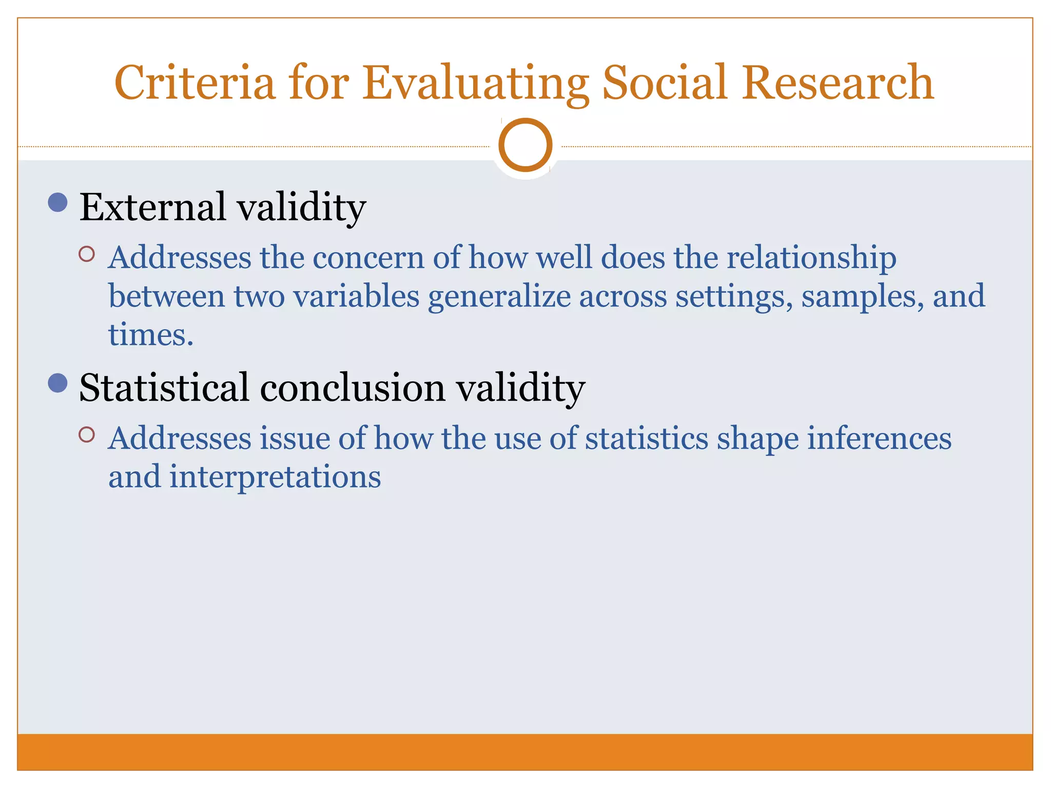 Criteria for Evaluating Social Research
External validity
 Addresses the concern of how well does the relationship
between two variables generalize across settings, samples, and
times.
Statistical conclusion validity
 Addresses issue of how the use of statistics shape inferences
and interpretations
 