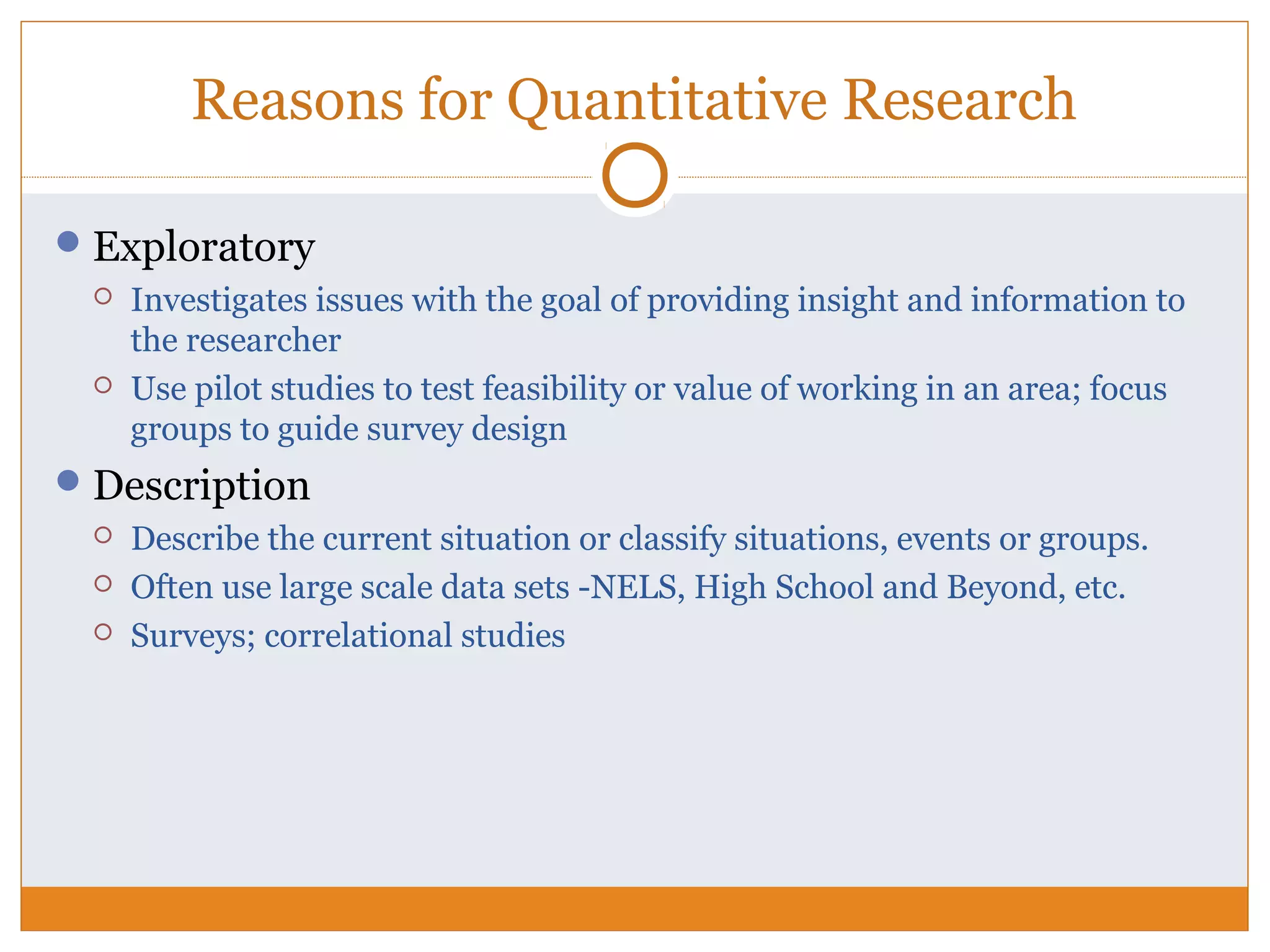 Reasons for Quantitative Research
Exploratory
 Investigates issues with the goal of providing insight and information to
the researcher
 Use pilot studies to test feasibility or value of working in an area; focus
groups to guide survey design
Description
 Describe the current situation or classify situations, events or groups.
 Often use large scale data sets -NELS, High School and Beyond, etc.
 Surveys; correlational studies
 