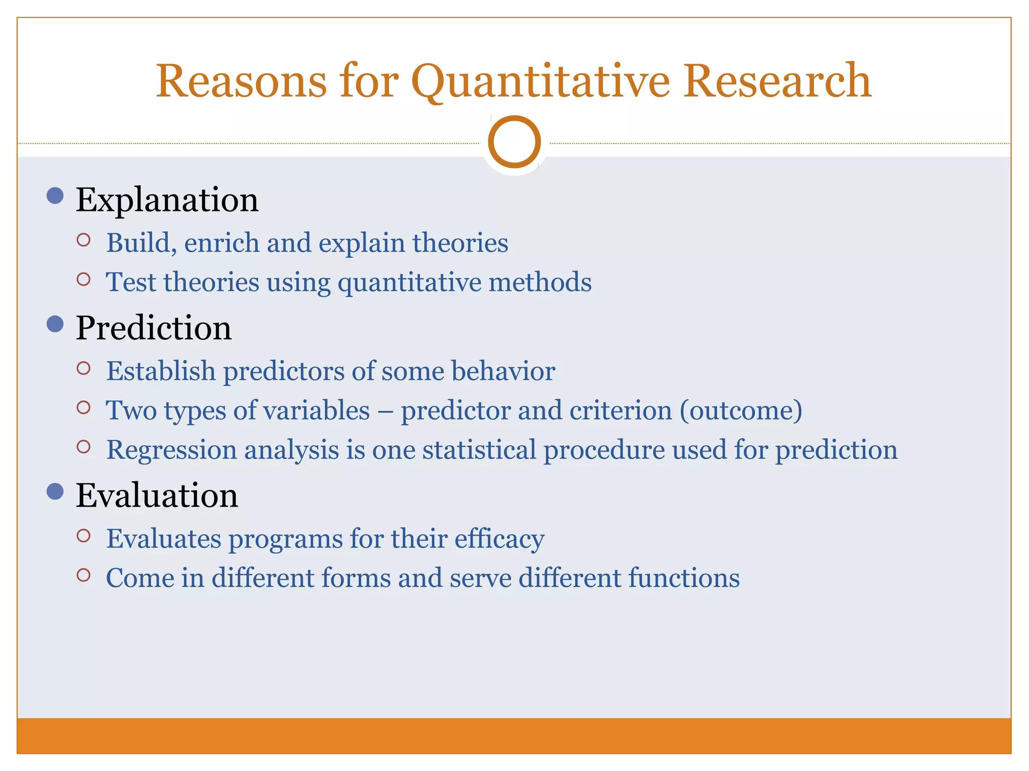Reasons for Quantitative Research
Explanation
 Build, enrich and explain theories
 Test theories using quantitative methods
Prediction
 Establish predictors of some behavior
 Two types of variables – predictor and criterion (outcome)
 Regression analysis is one statistical procedure used for prediction
Evaluation
 Evaluates programs for their efficacy
 Come in different forms and serve different functions
 