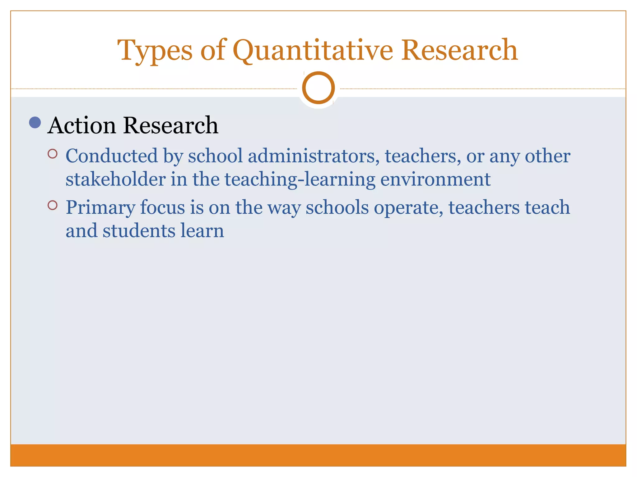 Types of Quantitative Research
Action Research
 Conducted by school administrators, teachers, or any other
stakeholder in the teaching-learning environment
 Primary focus is on the way schools operate, teachers teach
and students learn
 