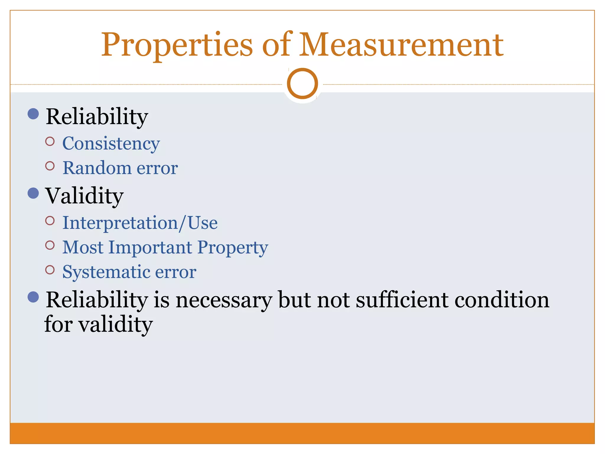 Properties of Measurement
Reliability
 Consistency
 Random error
Validity
 Interpretation/Use
 Most Important Property
 Systematic error
Reliability is necessary but not sufficient condition
for validity
 