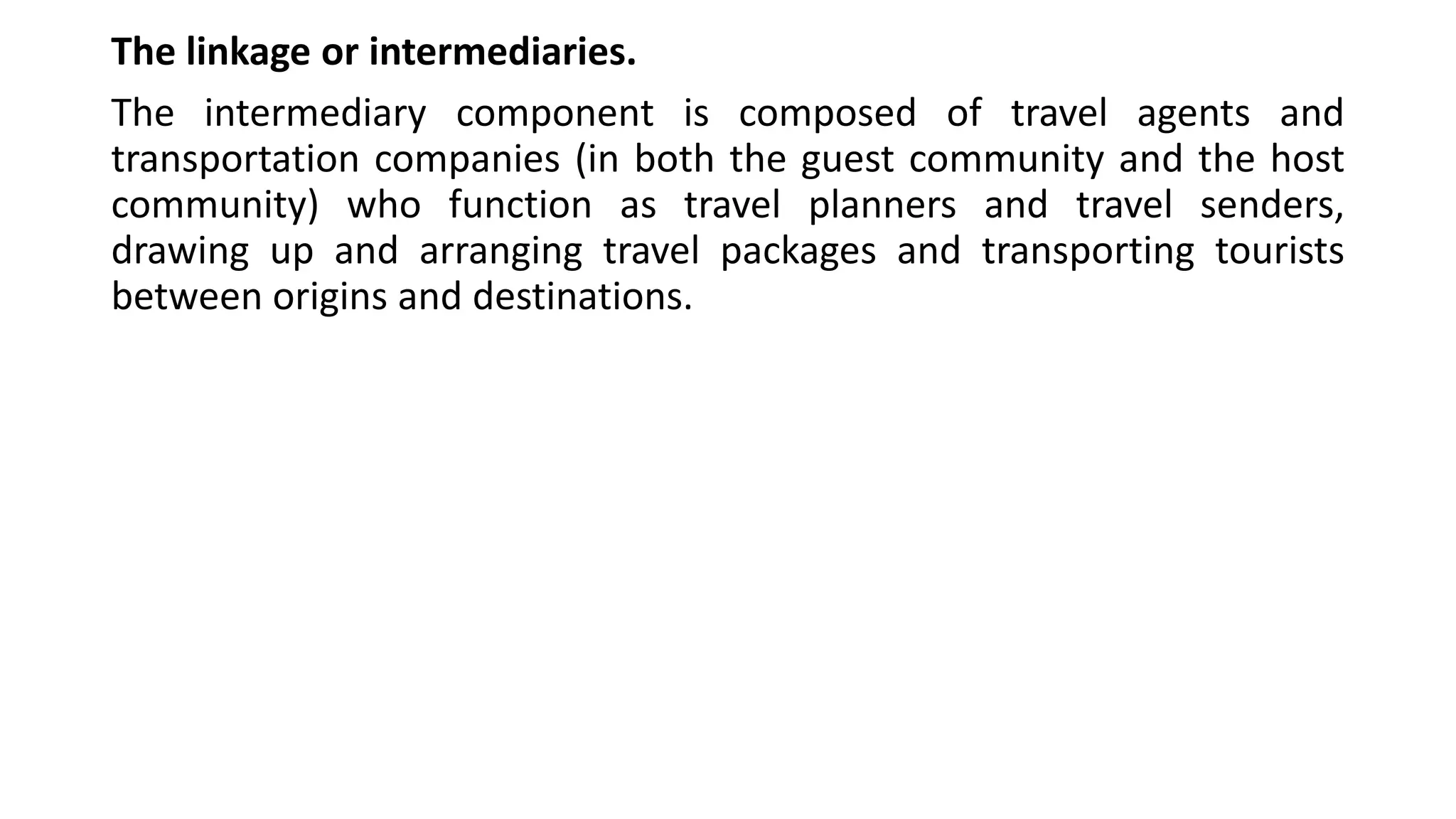 The linkage or intermediaries.
The intermediary component is composed of travel agents and
transportation companies (in both the guest community and the host
community) who function as travel planners and travel senders,
drawing up and arranging travel packages and transporting tourists
between origins and destinations.
 