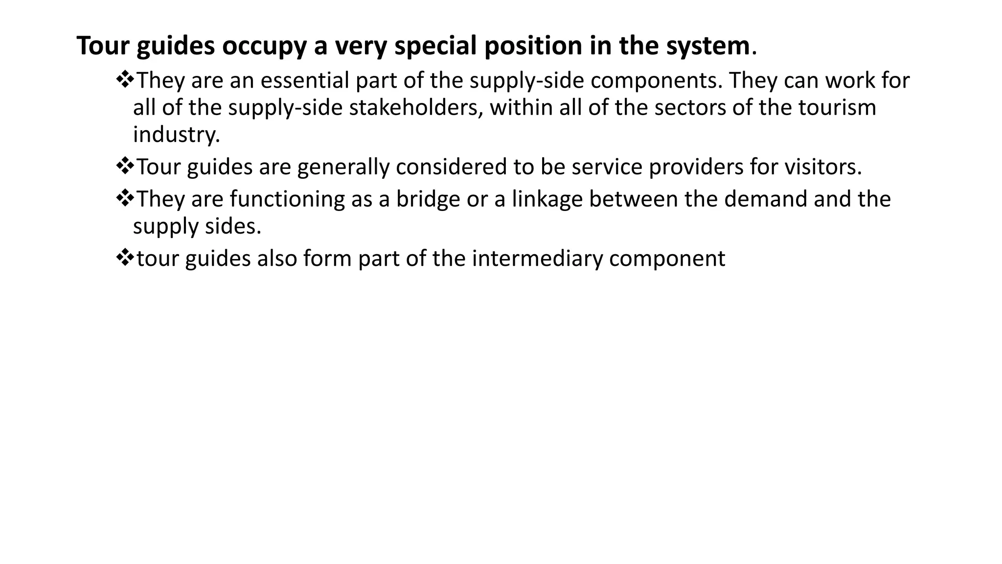 Tour guides occupy a very special position in the system.
They are an essential part of the supply-side components. They can work for
all of the supply-side stakeholders, within all of the sectors of the tourism
industry.
Tour guides are generally considered to be service providers for visitors.
They are functioning as a bridge or a linkage between the demand and the
supply sides.
tour guides also form part of the intermediary component
 
