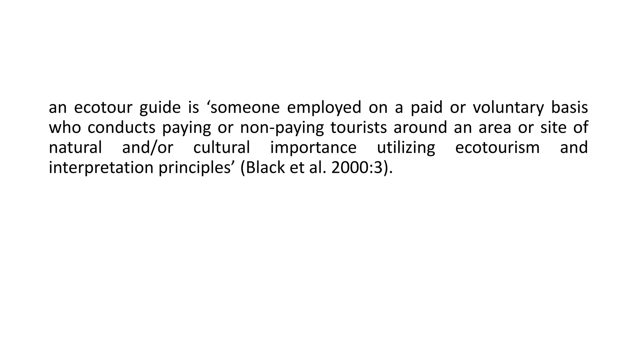an ecotour guide is ‘someone employed on a paid or voluntary basis
who conducts paying or non-paying tourists around an area or site of
natural and/or cultural importance utilizing ecotourism and
interpretation principles’ (Black et al. 2000:3).
 