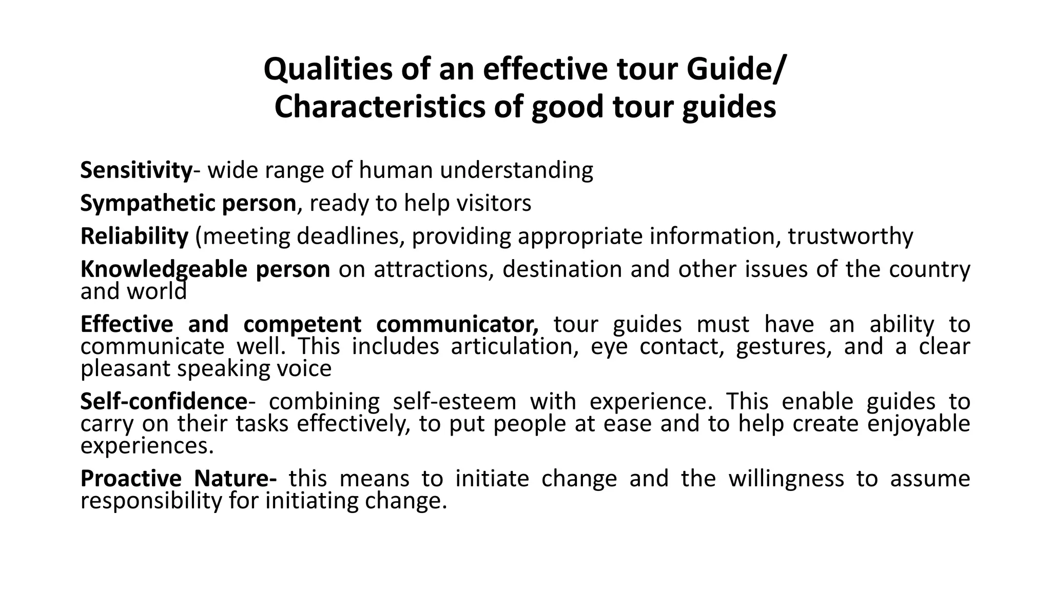 Qualities of an effective tour Guide/
Characteristics of good tour guides
Sensitivity- wide range of human understanding
Sympathetic person, ready to help visitors
Reliability (meeting deadlines, providing appropriate information, trustworthy
Knowledgeable person on attractions, destination and other issues of the country
and world
Effective and competent communicator, tour guides must have an ability to
communicate well. This includes articulation, eye contact, gestures, and a clear
pleasant speaking voice
Self-confidence- combining self-esteem with experience. This enable guides to
carry on their tasks effectively, to put people at ease and to help create enjoyable
experiences.
Proactive Nature- this means to initiate change and the willingness to assume
responsibility for initiating change.
 
