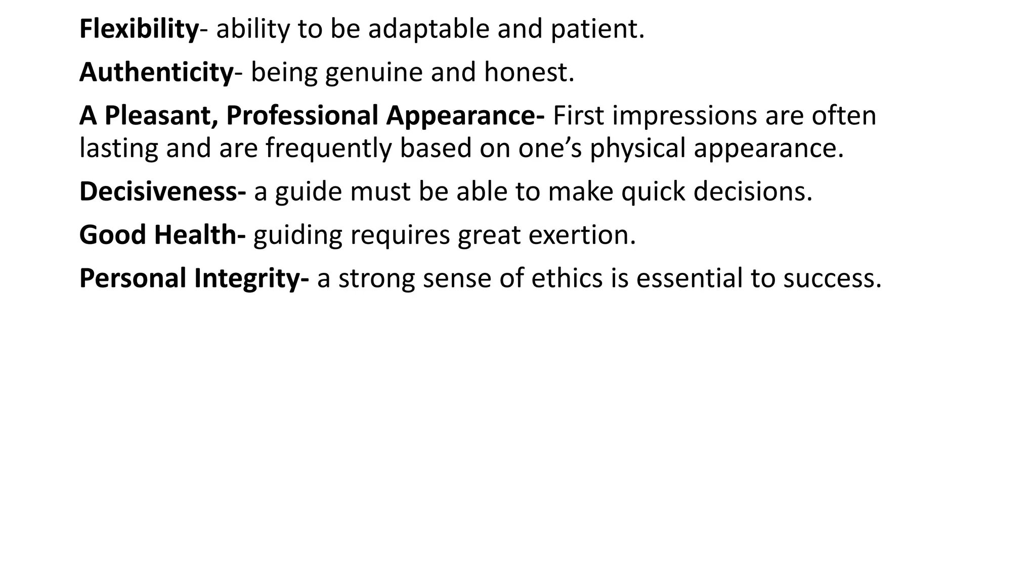 Flexibility- ability to be adaptable and patient.
Authenticity- being genuine and honest.
A Pleasant, Professional Appearance- First impressions are often
lasting and are frequently based on one’s physical appearance.
Decisiveness- a guide must be able to make quick decisions.
Good Health- guiding requires great exertion.
Personal Integrity- a strong sense of ethics is essential to success.
 