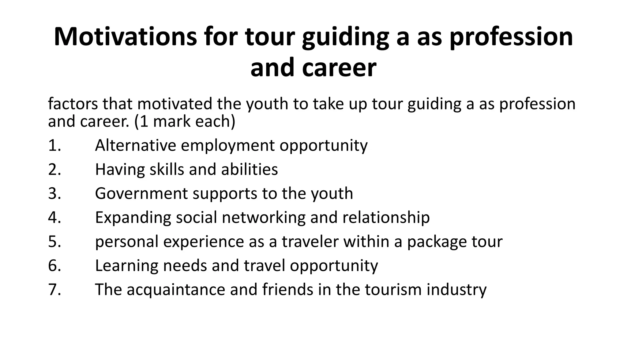 Motivations for tour guiding a as profession
and career
factors that motivated the youth to take up tour guiding a as profession
and career. (1 mark each)
1. Alternative employment opportunity
2. Having skills and abilities
3. Government supports to the youth
4. Expanding social networking and relationship
5. personal experience as a traveler within a package tour
6. Learning needs and travel opportunity
7. The acquaintance and friends in the tourism industry
 