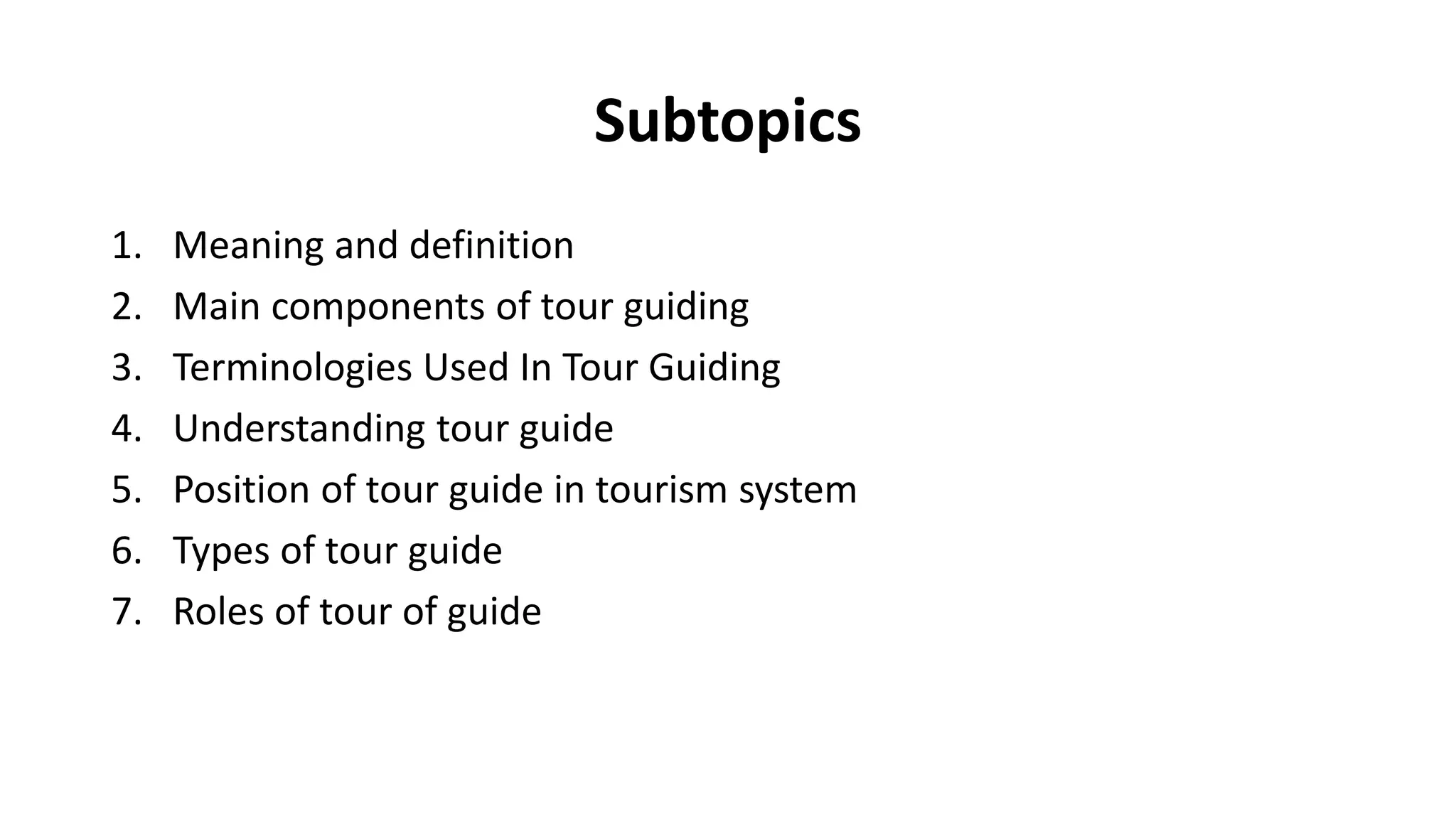 Subtopics
1. Meaning and definition
2. Main components of tour guiding
3. Terminologies Used In Tour Guiding
4. Understanding tour guide
5. Position of tour guide in tourism system
6. Types of tour guide
7. Roles of tour of guide
 