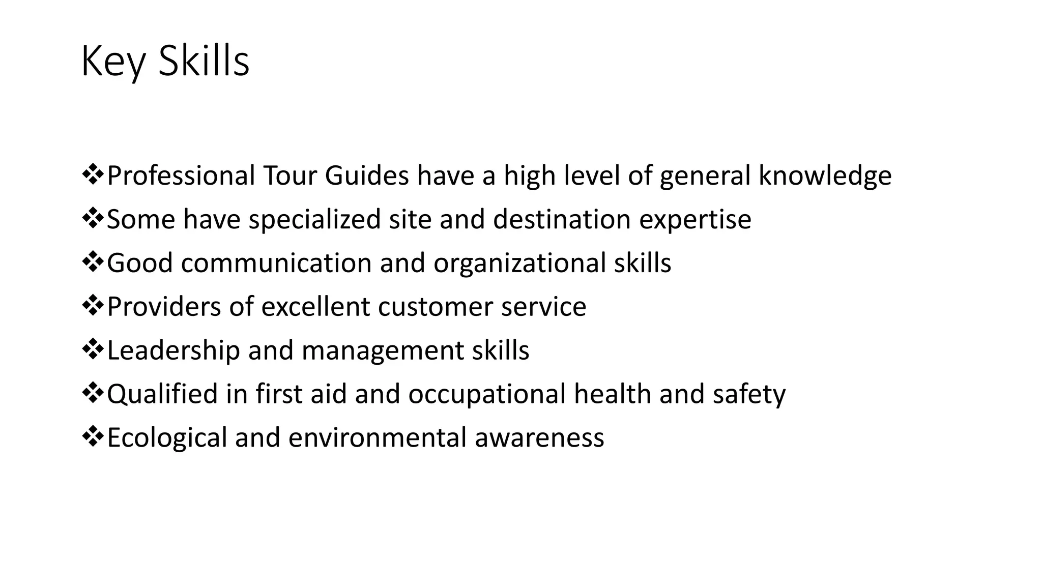 Key Skills
Professional Tour Guides have a high level of general knowledge
Some have specialized site and destination expertise
Good communication and organizational skills
Providers of excellent customer service
Leadership and management skills
Qualified in first aid and occupational health and safety
Ecological and environmental awareness
 