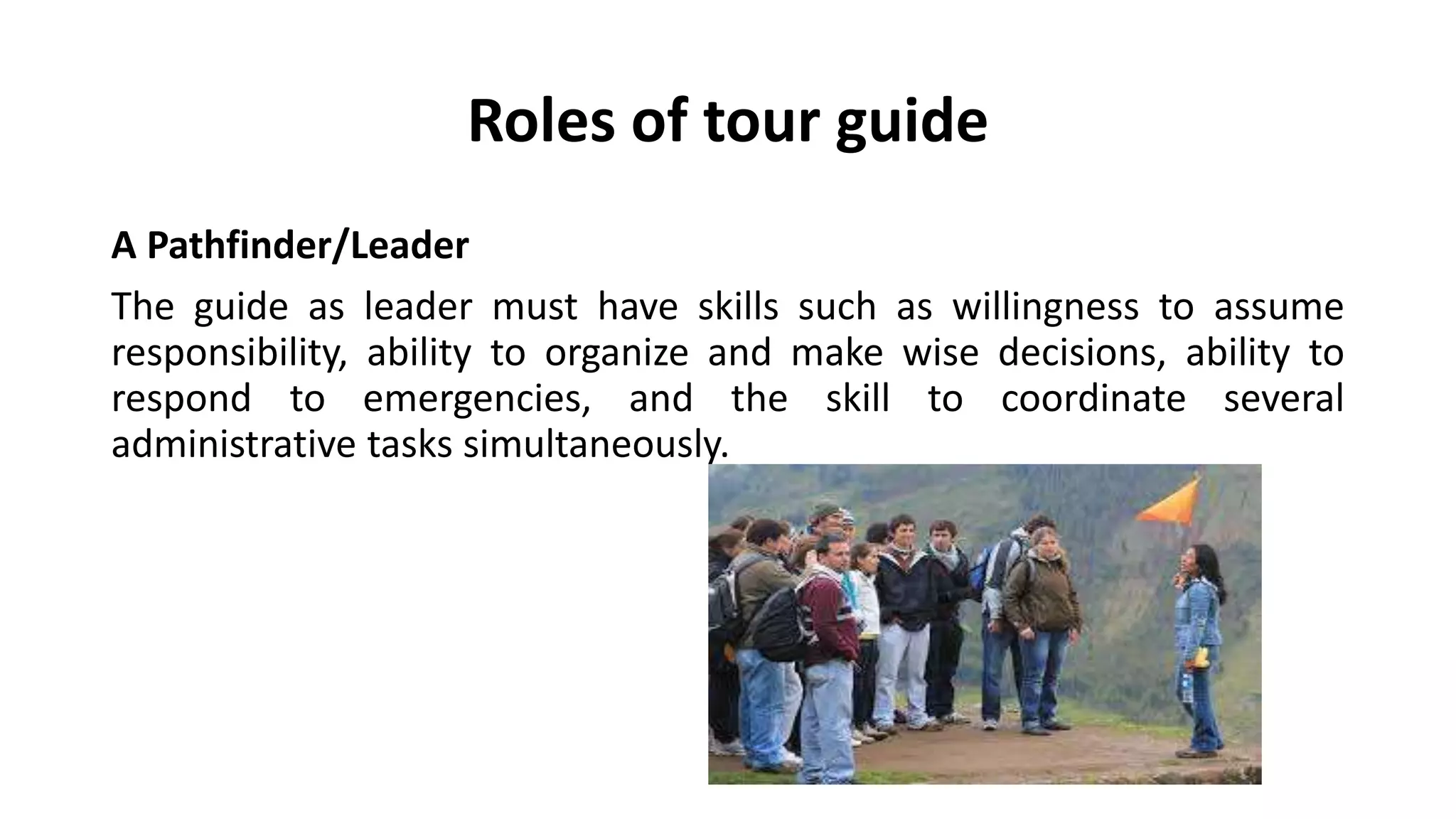 Roles of tour guide
A Pathfinder/Leader
The guide as leader must have skills such as willingness to assume
responsibility, ability to organize and make wise decisions, ability to
respond to emergencies, and the skill to coordinate several
administrative tasks simultaneously.
 