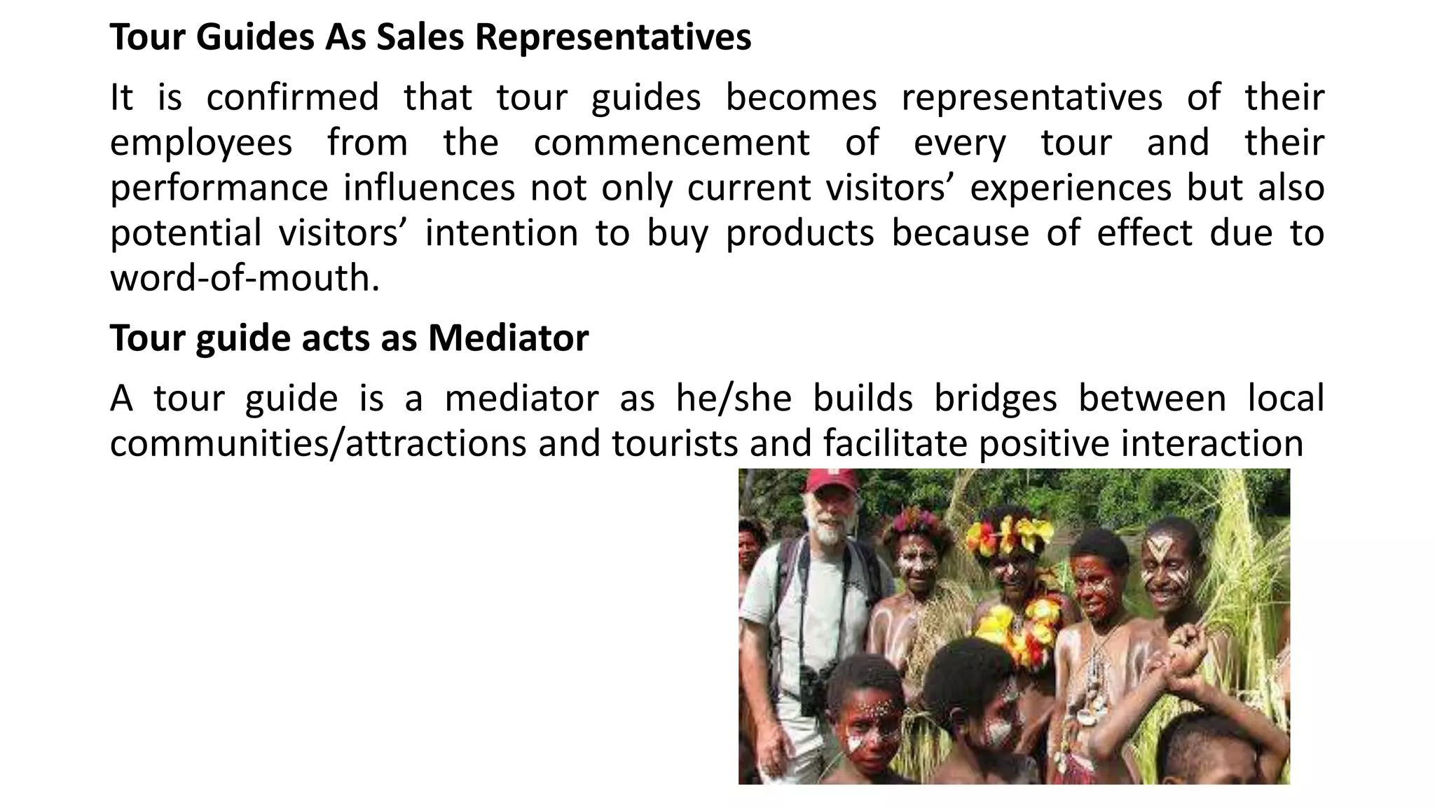 Tour Guides As Sales Representatives
It is confirmed that tour guides becomes representatives of their
employees from the commencement of every tour and their
performance influences not only current visitors’ experiences but also
potential visitors’ intention to buy products because of effect due to
word-of-mouth.
Tour guide acts as Mediator
A tour guide is a mediator as he/she builds bridges between local
communities/attractions and tourists and facilitate positive interaction
 