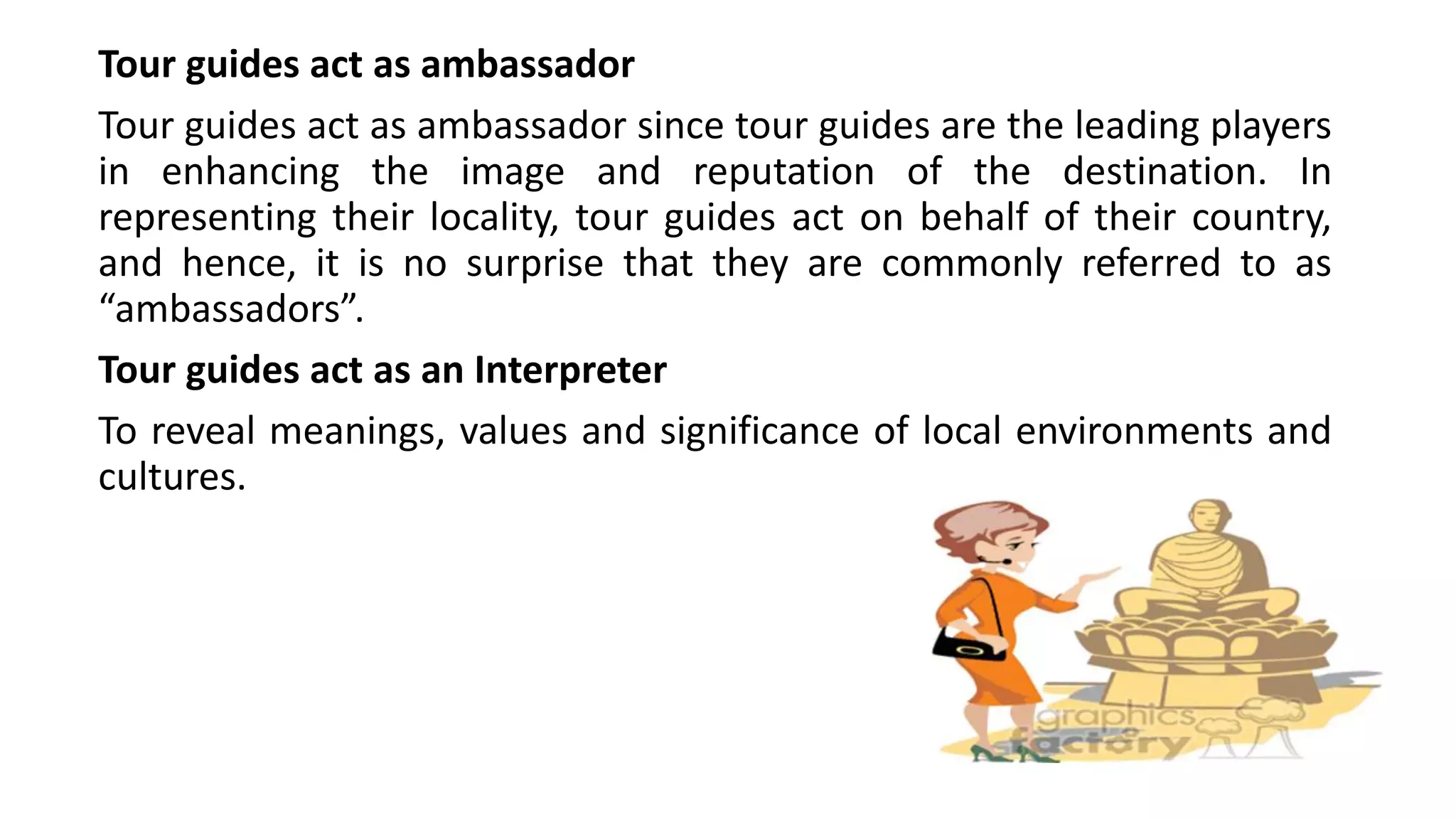 Tour guides act as ambassador
Tour guides act as ambassador since tour guides are the leading players
in enhancing the image and reputation of the destination. In
representing their locality, tour guides act on behalf of their country,
and hence, it is no surprise that they are commonly referred to as
“ambassadors”.
Tour guides act as an Interpreter
To reveal meanings, values and significance of local environments and
cultures.
 