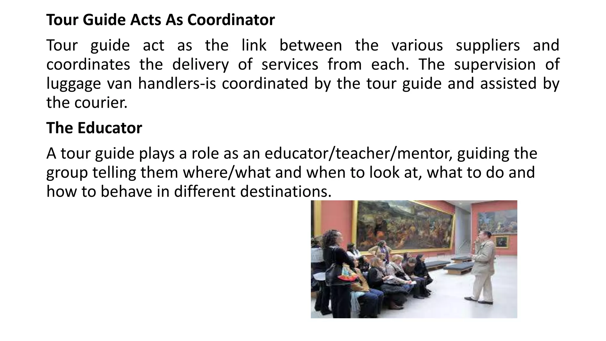 Tour Guide Acts As Coordinator
Tour guide act as the link between the various suppliers and
coordinates the delivery of services from each. The supervision of
luggage van handlers-is coordinated by the tour guide and assisted by
the courier.
The Educator
A tour guide plays a role as an educator/teacher/mentor, guiding the
group telling them where/what and when to look at, what to do and
how to behave in different destinations.
 