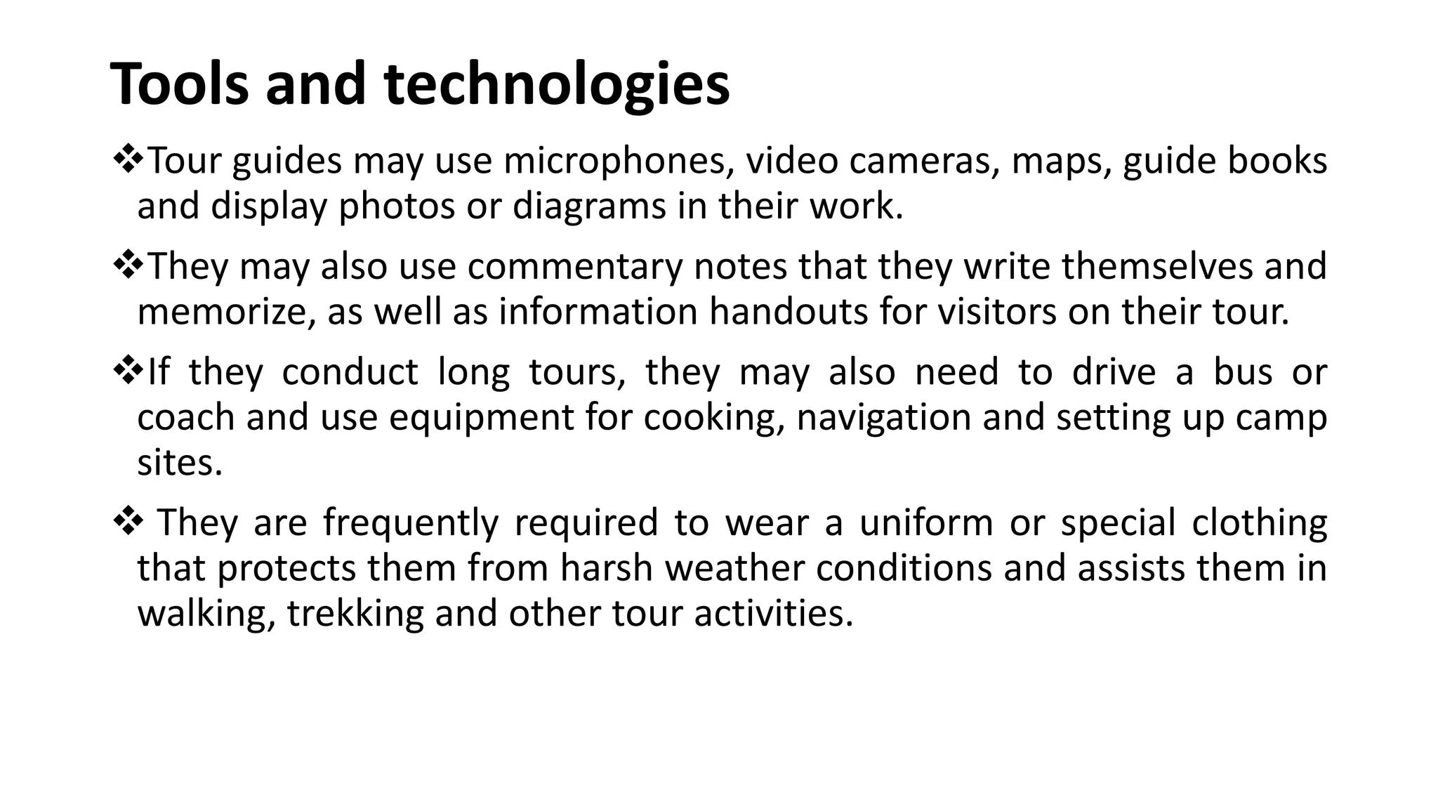 Tools and technologies
Tour guides may use microphones, video cameras, maps, guide books
and display photos or diagrams in their work.
They may also use commentary notes that they write themselves and
memorize, as well as information handouts for visitors on their tour.
If they conduct long tours, they may also need to drive a bus or
coach and use equipment for cooking, navigation and setting up camp
sites.
 They are frequently required to wear a uniform or special clothing
that protects them from harsh weather conditions and assists them in
walking, trekking and other tour activities.
 