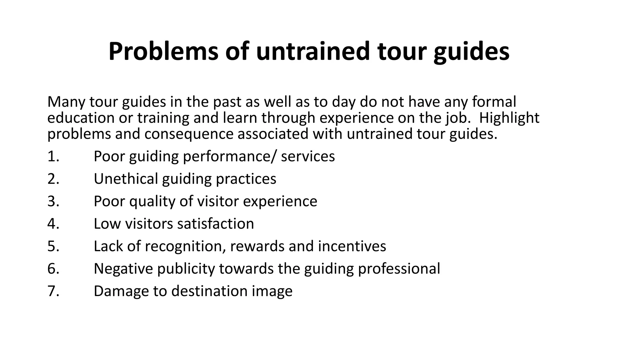 Problems of untrained tour guides
Many tour guides in the past as well as to day do not have any formal
education or training and learn through experience on the job. Highlight
problems and consequence associated with untrained tour guides.
1. Poor guiding performance/ services
2. Unethical guiding practices
3. Poor quality of visitor experience
4. Low visitors satisfaction
5. Lack of recognition, rewards and incentives
6. Negative publicity towards the guiding professional
7. Damage to destination image
 