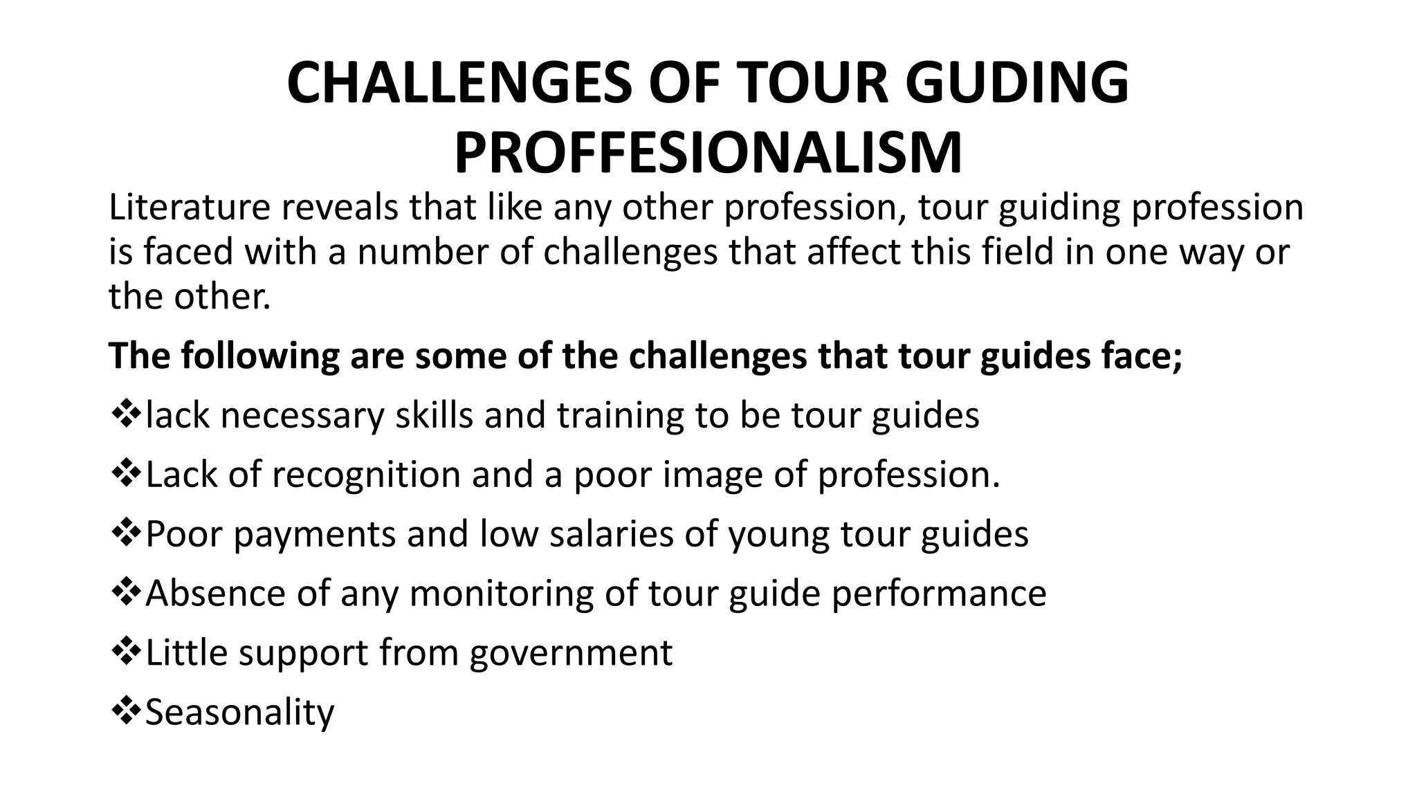 CHALLENGES OF TOUR GUDING
PROFFESIONALISM
Literature reveals that like any other profession, tour guiding profession
is faced with a number of challenges that affect this field in one way or
the other.
The following are some of the challenges that tour guides face;
lack necessary skills and training to be tour guides
Lack of recognition and a poor image of profession.
Poor payments and low salaries of young tour guides
Absence of any monitoring of tour guide performance
Little support from government
Seasonality
 